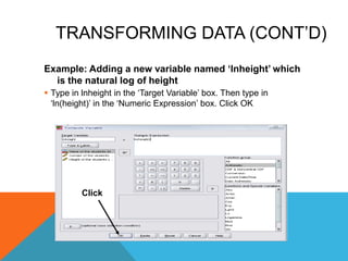 TRANSFORMING DATA (CONT‟D)
Example: Adding a new variable named „lnheight‟ which
is the natural log of height
 Type in lnheight in the „Target Variable‟ box. Then type in
„ln(height)‟ in the „Numeric Expression‟ box. Click OK
Click
 