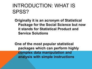 INTRODUCTION: WHAT IS
SPSS?
Originally it is an acronym of Statistical
Package for the Social Science but now
it stands for Statistical Product and
Service Solutions
One of the most popular statistical
packages which can perform highly
complex data manipulation and
analysis with simple instructions
 