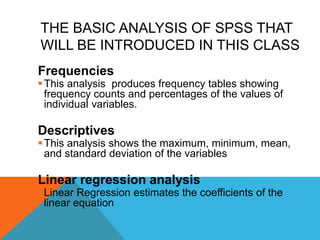 THE BASIC ANALYSIS OF SPSS THAT
WILL BE INTRODUCED IN THIS CLASS
Frequencies
This analysis produces frequency tables showing
frequency counts and percentages of the values of
individual variables.
Descriptives
This analysis shows the maximum, minimum, mean,
and standard deviation of the variables
Linear regression analysis
Linear Regression estimates the coefficients of the
linear equation
 