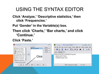 USING THE SYNTAX EDITOR
Click „Analyze,‟ „Descriptive statistics,‟ then
click „Frequencies.‟
Put „Gender‟ in the Variable(s) box.
Then click „Charts,‟ „Bar charts,‟ and click
„Continue.‟
Click „Paste.‟
Click
 