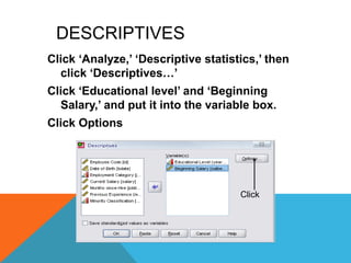 DESCRIPTIVES
Click „Analyze,‟ „Descriptive statistics,‟ then
click „Descriptives…‟
Click „Educational level‟ and „Beginning
Salary,‟ and put it into the variable box.
Click Options
Click
 
