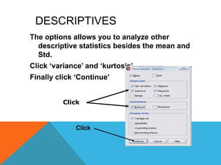 DESCRIPTIVES
The options allows you to analyze other
descriptive statistics besides the mean and
Std.
Click „variance‟ and „kurtosis‟
Finally click „Continue‟
Click
Click
 