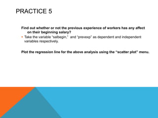 PRACTICE 5
Find out whether or not the previous experience of workers has any affect
on their beginning salary?
 Take the variable “salbegin,” and “prevexp” as dependent and independent
variables respectively.
Plot the regression line for the above analysis using the “scatter plot” menu.
 