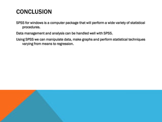 CONCLUSION
SPSS for windows is a computer package that will perform a wide variety of statistical
procedures.
Data management and analysis can be handled well with SPSS.
Using SPSS we can manipulate data, make graphs and perform statistical techniques
varying from means to regression.
 