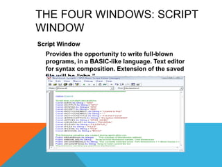 THE FOUR WINDOWS: SCRIPT
WINDOW
Script Window
Provides the opportunity to write full-blown
programs, in a BASIC-like language. Text editor
for syntax composition. Extension of the saved
file will be “sbs.”
 