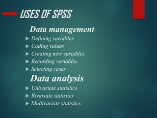 USES OF SPSS
Data management
 Defining variables
 Coding values
 Creating new variables
 Recording variables
 Selecting cases
Data analysis
 Univariate statistics
 Bivariate statistics
 Multivariate statistics
 