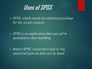 Uses of SPSS
➢ SPSS, which stands for statistical package
for the social sciences
➢ SPSS is an application that can aid in
quantitative data handling
➢ Before SPSS, researchers had to run
statistical tests on data sets by hand
 