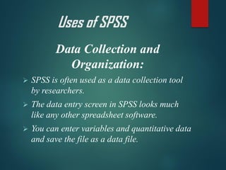 Data Collection and
Organization:
➢ SPSS is often used as a data collection tool
by researchers.
➢ The data entry screen in SPSS looks much
like any other spreadsheet software.
➢ You can enter variables and quantitative data
and save the file as a data file.
Uses of SPSS
 
