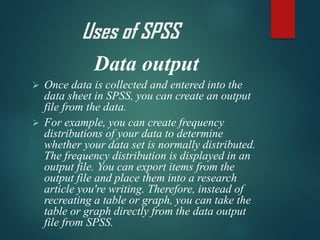 Data output
➢ Once data is collected and entered into the
data sheet in SPSS, you can create an output
file from the data.
➢ For example, you can create frequency
distributions of your data to determine
whether your data set is normally distributed.
The frequency distribution is displayed in an
output file. You can export items from the
output file and place them into a research
article you're writing. Therefore, instead of
recreating a table or graph, you can take the
table or graph directly from the data output
file from SPSS.
Uses of SPSS
 