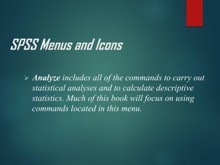 SPSS Menus and Icons
➢ Analyze includes all of the commands to carry out
statistical analyses and to calculate descriptive
statistics. Much of this book will focus on using
commands located in this menu.
 