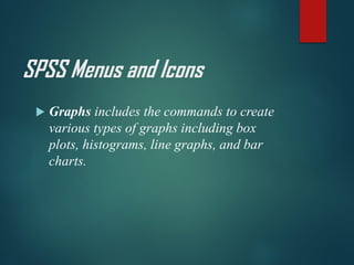 SPSS Menus and Icons
 Graphs includes the commands to create
various types of graphs including box
plots, histograms, line graphs, and bar
charts.
 