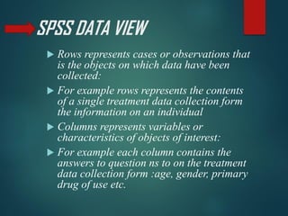 SPSS DATA VIEW
 Rows represents cases or observations that
is the objects on which data have been
collected:
 For example rows represents the contents
of a single treatment data collection form
the information on an individual
 Columns represents variables or
characteristics of objects of interest:
 For example each column contains the
answers to question ns to on the treatment
data collection form :age, gender, primary
drug of use etc.
 