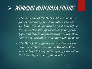 ➢ WORKING WITH DATA EDITOR
➢ The main use of the Data Editor is to show
you (a portion of) the data values you are
working with. It can also be used to redefine
the characteristics of variables (change the
type, add labels, define missing values, etc.),
create new variables, and enter data by hand.
➢ The Data Editor gives you two views of your
data set: a Data View and a Variable View,
selected by clicking on the appropriate tab in
the lower left corner of the window
 