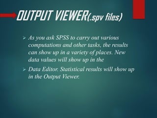 OUTPUT VIEWER(.spv files)
➢ As you ask SPSS to carry out various
computations and other tasks, the results
can show up in a variety of places. New
data values will show up in the
➢ Data Editor. Statistical results will show up
in the Output Viewer.
 