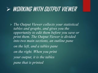 ➢ WORKING WITH OUTPUT VIEWER
➢ The Output Viewer collects your statistical
tables and graphs, and gives you the
opportunity to edit them before you save or
print them. The Output Viewer is divided
into two main sections, an outline pane
on the left, and a tables pane
on the right. When you print
your output, it is the tables
pane that is printed
 