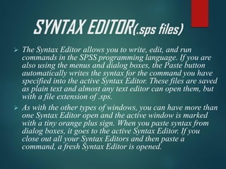 SYNTAX EDITOR(.sps files)
➢ The Syntax Editor allows you to write, edit, and run
commands in the SPSS programming language. If you are
also using the menus and dialog boxes, the Paste button
automatically writes the syntax for the command you have
specified into the active Syntax Editor. These files are saved
as plain text and almost any text editor can open them, but
with a file extension of .sps.
➢ As with the other types of windows, you can have more than
one Syntax Editor open and the active window is marked
with a tiny orange plus sign. When you paste syntax from
dialog boxes, it goes to the active Syntax Editor. If you
close out all your Syntax Editors and then paste a
command, a fresh Syntax Editor is opened.
 