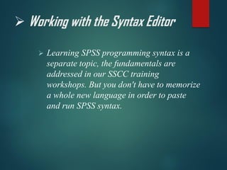 ➢ Working with the Syntax Editor
➢ Learning SPSS programming syntax is a
separate topic, the fundamentals are
addressed in our SSCC training
workshops. But you don't have to memorize
a whole new language in order to paste
and run SPSS syntax.
 