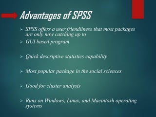 Advantages of SPSS
➢ SPSS offers a user friendliness that most packages
are only now catching up to
➢ GUI based program
➢ Quick descriptive statistics capability
➢ Most popular package in the social sciences
➢ Good for cluster analysis
➢ Runs on Windows, Linux, and Macintosh operating
systems
 