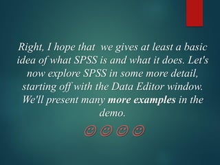 Right, I hope that we gives at least a basic
idea of what SPSS is and what it does. Let's
now explore SPSS in some more detail,
starting off with the Data Editor window.
We'll present many more examples in the
demo.
☺ ☺ ☺ ☺
 