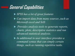 General Capabilities
 SPSS has a lot of great features
 Can import data from many sources ,such as
Microsoft excel and SAS
 Provides analysis tools to generate reports,
charts, plots, descriptive statistics and run
advanced statistical analysis.
 In additional to user interface provides a
command syntax that can simply certain
things, such as running repetitive tasks.
 