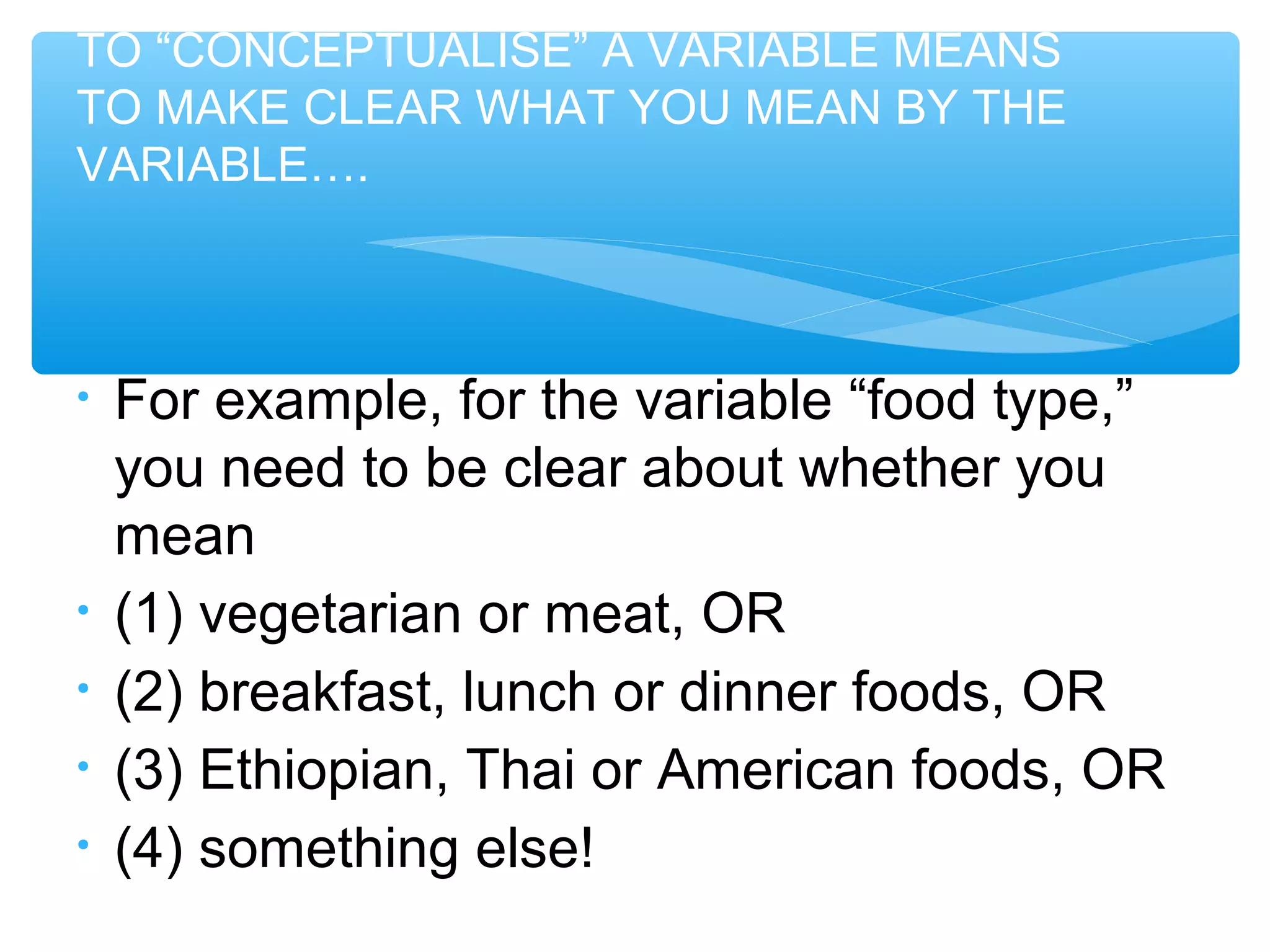 TO “CONCEPTUALISE” A VARIABLE MEANS
TO MAKE CLEAR WHAT YOU MEAN BY THE
VARIABLE….
• For example, for the variable “food type,”
you need to be clear about whether you
mean
• (1) vegetarian or meat, OR
• (2) breakfast, lunch or dinner foods, OR
• (3) Ethiopian, Thai or American foods, OR
• (4) something else!
 