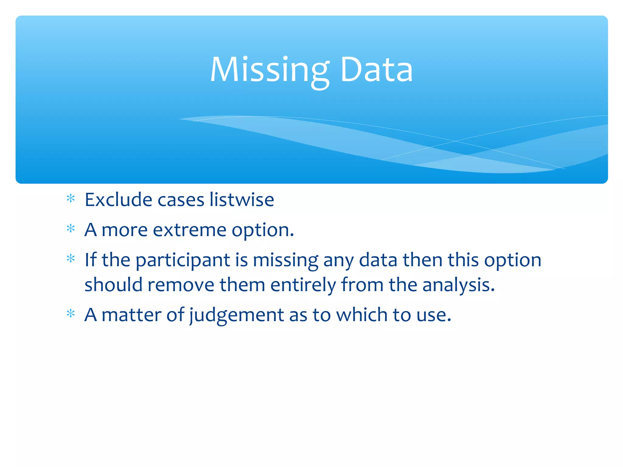 ∗ Exclude cases listwise
∗ A more extreme option.
∗ If the participant is missing any data then this option
should remove them entirely from the analysis.
∗ A matter of judgement as to which to use.
Missing Data
 