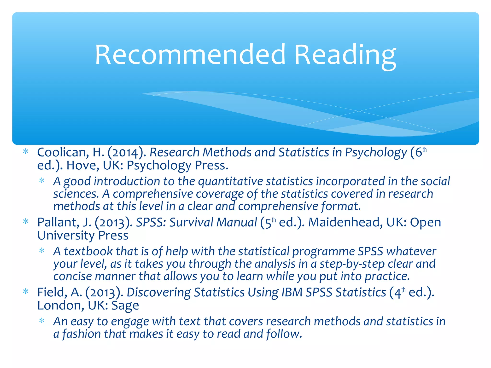 ∗ Coolican, H. (2014). Research Methods and Statistics in Psychology (6th
ed.). Hove, UK: Psychology Press.
∗ A good introduction to the quantitative statistics incorporated in the social
sciences. A comprehensive coverage of the statistics covered in research
methods at this level in a clear and comprehensive format.
∗ Pallant, J. (2013). SPSS: Survival Manual (5th
ed.). Maidenhead, UK: Open
University Press
∗ A textbook that is of help with the statistical programme SPSS whatever
your level, as it takes you through the analysis in a step-by-step clear and
concise manner that allows you to learn while you put into practice.
∗ Field, A. (2013). Discovering Statistics Using IBM SPSS Statistics (4th
ed.).
London, UK: Sage
∗ An easy to engage with text that covers research methods and statistics in
a fashion that makes it easy to read and follow.
Recommended Reading
 