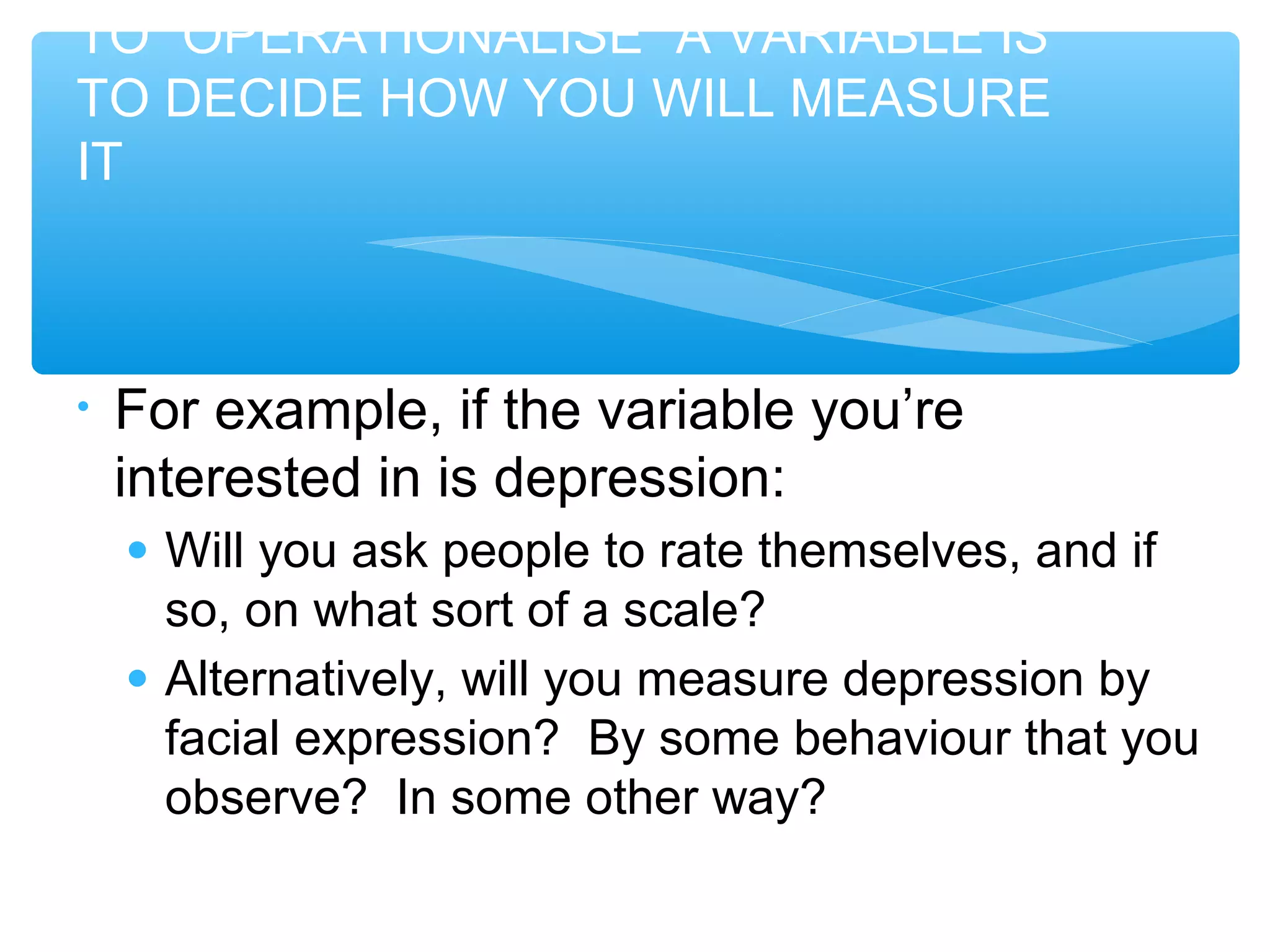 TO “OPERATIONALISE” A VARIABLE IS
TO DECIDE HOW YOU WILL MEASURE
IT
• For example, if the variable you’re
interested in is depression:
● Will you ask people to rate themselves, and if
so, on what sort of a scale?
● Alternatively, will you measure depression by
facial expression? By some behaviour that you
observe? In some other way?
 