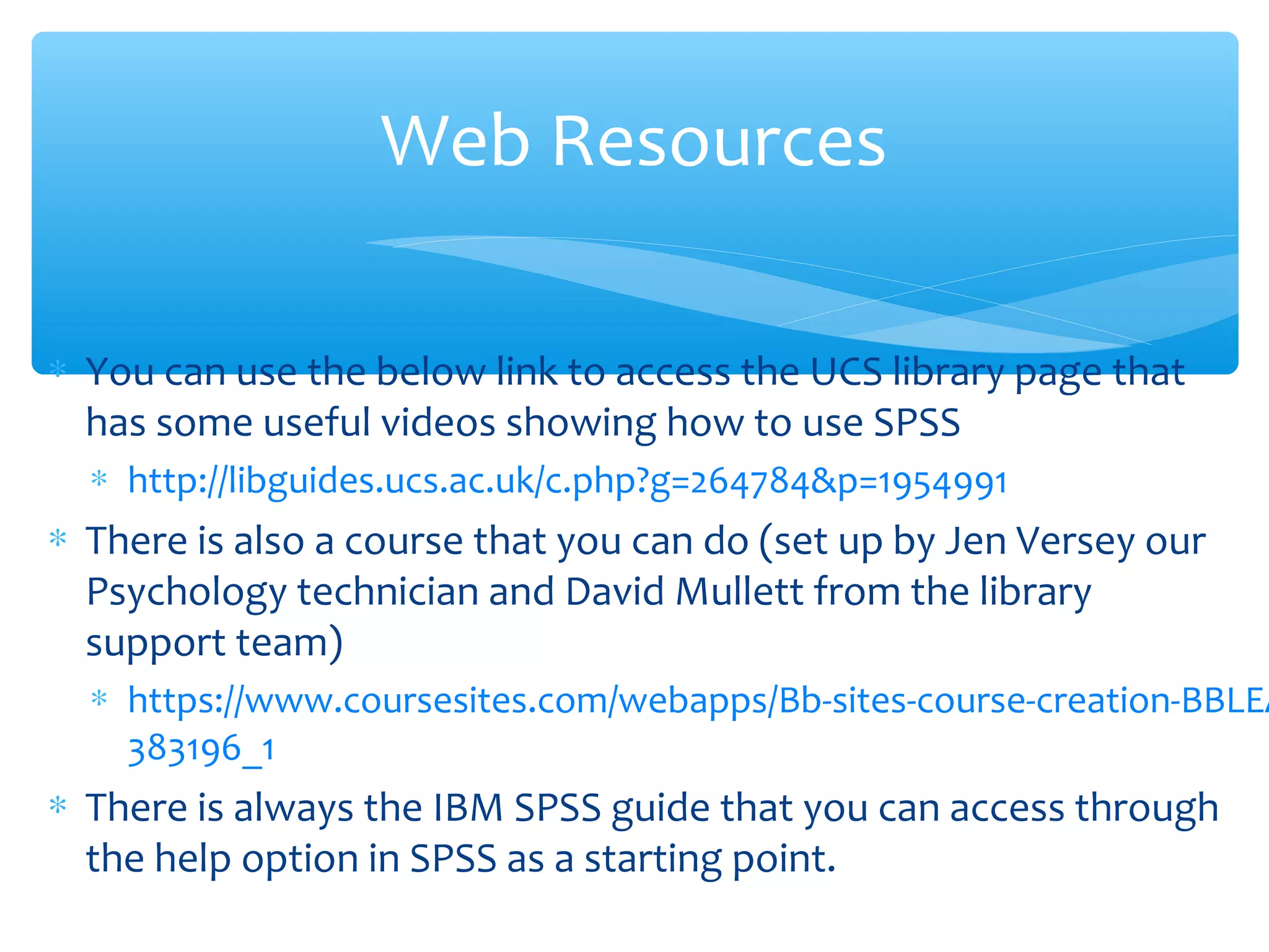 ∗ You can use the below link to access the UCS library page that
has some useful videos showing how to use SPSS
∗ http://libguides.ucs.ac.uk/c.php?g=264784&p=1954991
∗ There is also a course that you can do (set up by Jen Versey our
Psychology technician and David Mullett from the library
support team)
∗ https://www.coursesites.com/webapps/Bb-sites-course-creation-BBLEA
383196_1
∗ There is always the IBM SPSS guide that you can access through
the help option in SPSS as a starting point.
Web Resources
 