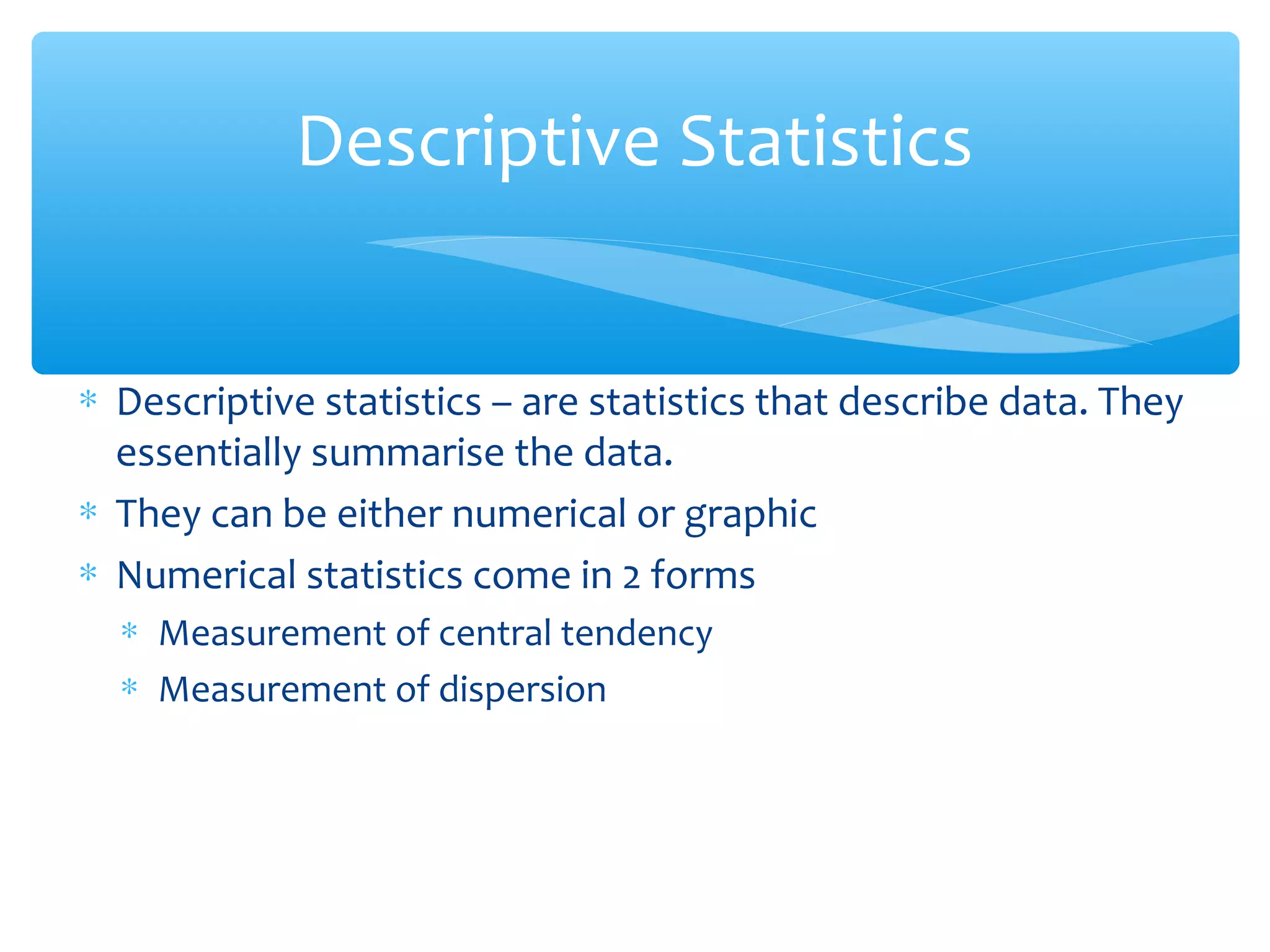 Descriptive Statistics
∗ Descriptive statistics – are statistics that describe data. They
essentially summarise the data.
∗ They can be either numerical or graphic
∗ Numerical statistics come in 2 forms
∗ Measurement of central tendency
∗ Measurement of dispersion
 