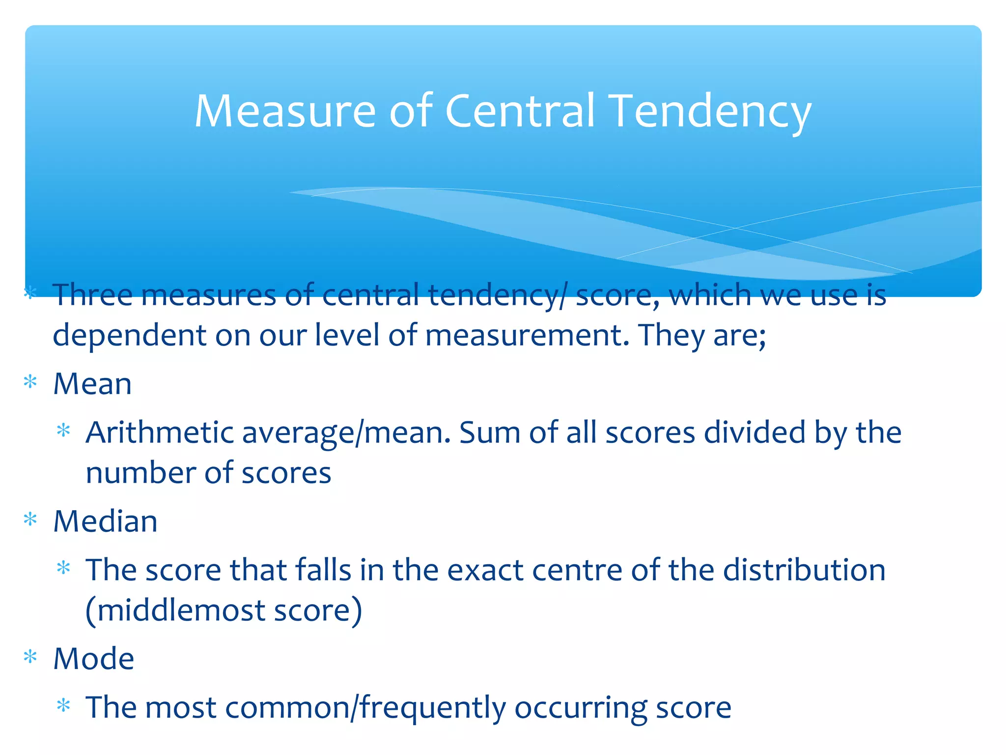 Measure of Central Tendency
∗ Three measures of central tendency/ score, which we use is
dependent on our level of measurement. They are;
∗ Mean
∗ Arithmetic average/mean. Sum of all scores divided by the
number of scores
∗ Median
∗ The score that falls in the exact centre of the distribution
(middlemost score)
∗ Mode
∗ The most common/frequently occurring score
 