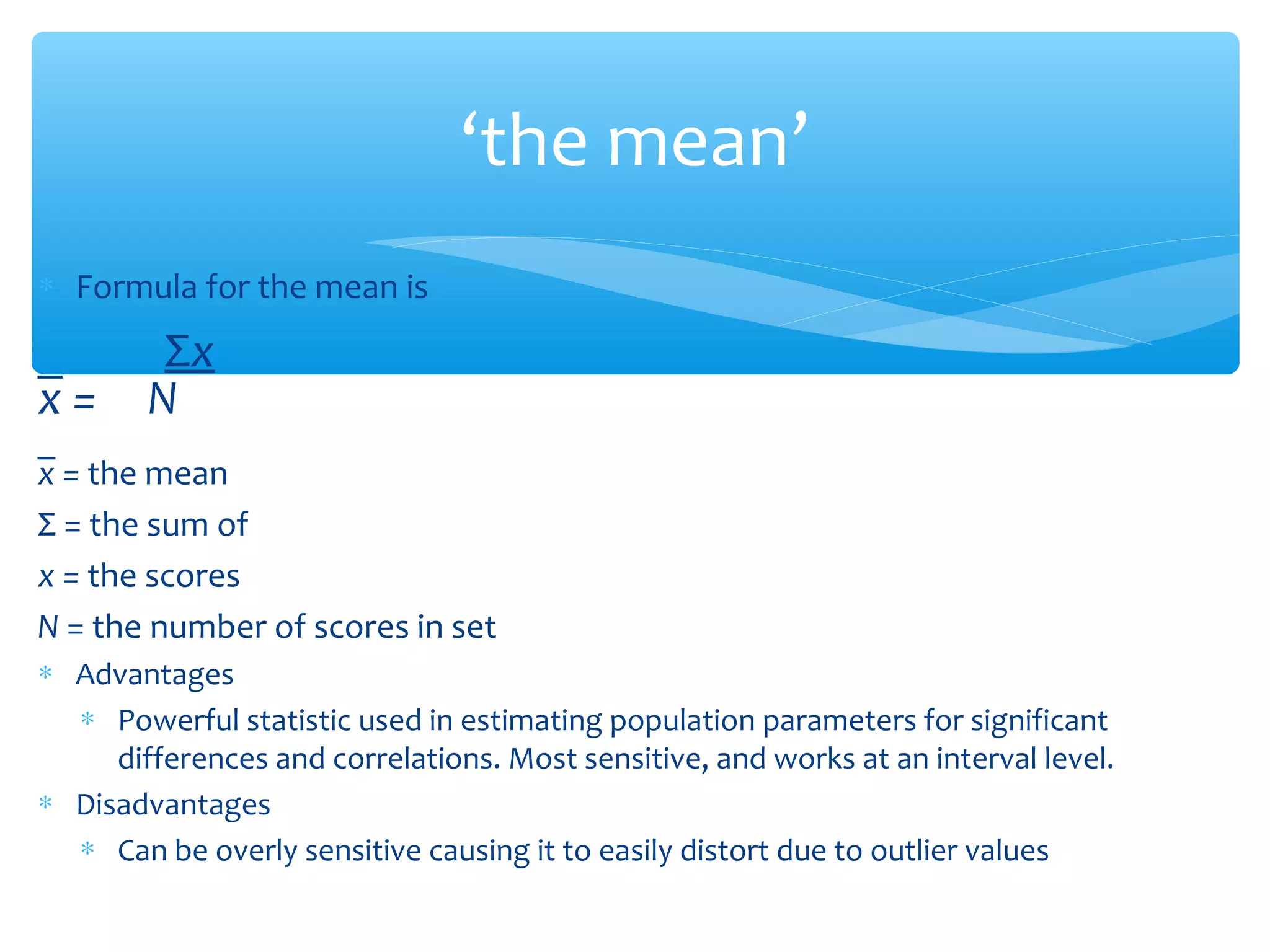 ‘the mean’
∗ Formula for the mean is
_ Σx
x = N
_
x = the mean
Σ = the sum of
x = the scores
N = the number of scores in set
∗ Advantages
∗ Powerful statistic used in estimating population parameters for significant
differences and correlations. Most sensitive, and works at an interval level.
∗ Disadvantages
∗ Can be overly sensitive causing it to easily distort due to outlier values
 