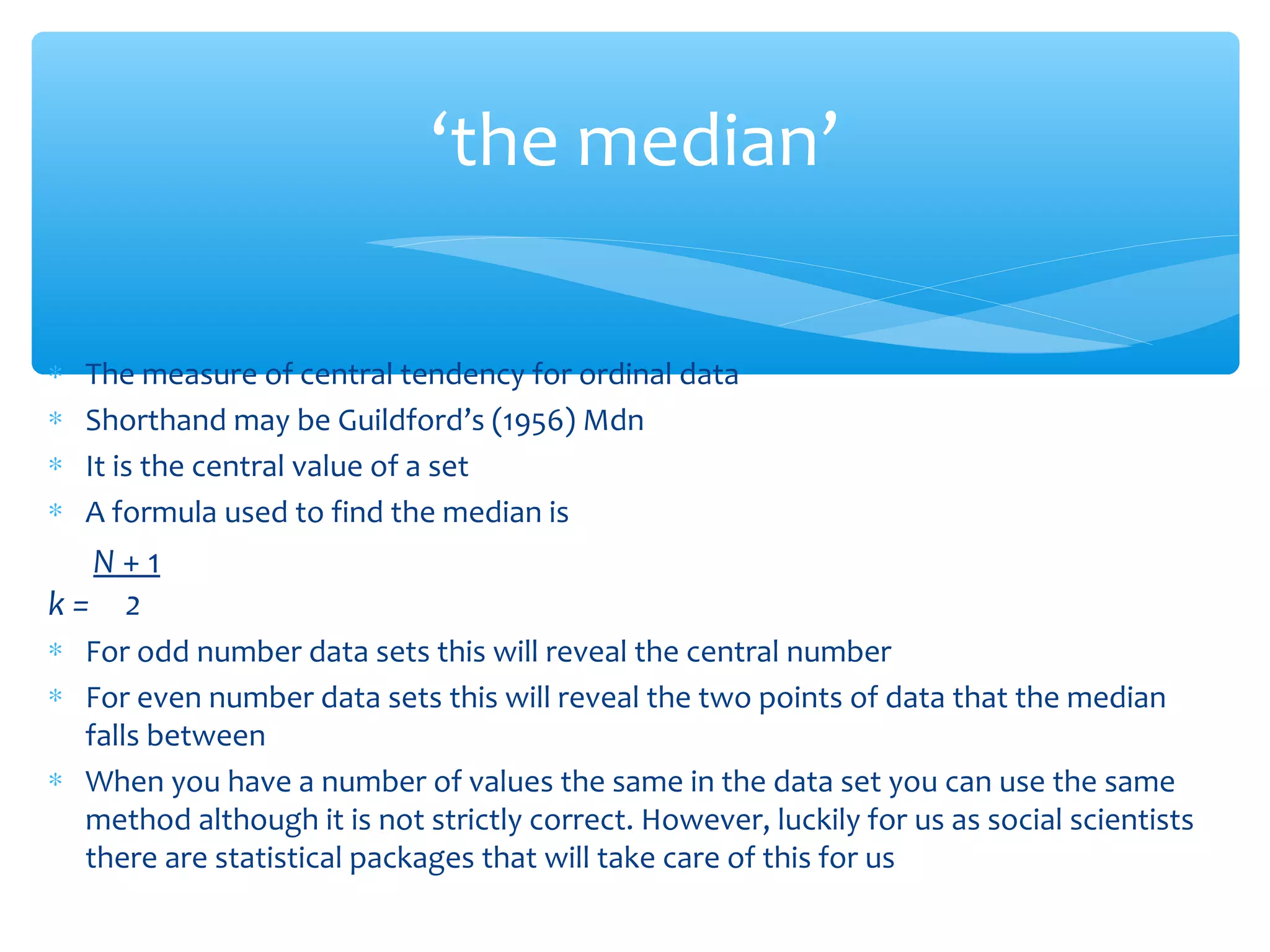 ‘the median’
∗ The measure of central tendency for ordinal data
∗ Shorthand may be Guildford’s (1956) Mdn
∗ It is the central value of a set
∗ A formula used to find the median is
N + 1
k = 2
∗ For odd number data sets this will reveal the central number
∗ For even number data sets this will reveal the two points of data that the median
falls between
∗ When you have a number of values the same in the data set you can use the same
method although it is not strictly correct. However, luckily for us as social scientists
there are statistical packages that will take care of this for us
 