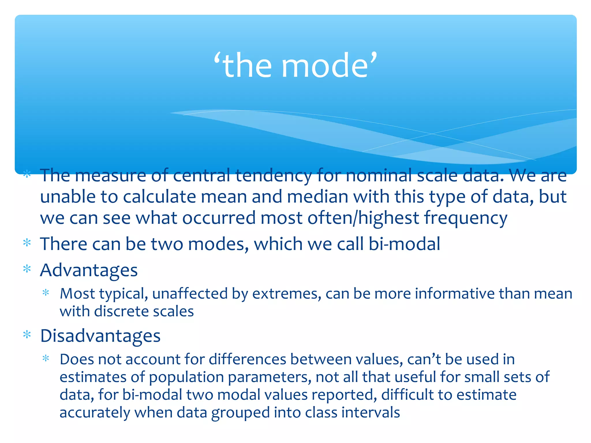 ‘the mode’
∗ The measure of central tendency for nominal scale data. We are
unable to calculate mean and median with this type of data, but
we can see what occurred most often/highest frequency
∗ There can be two modes, which we call bi-modal
∗ Advantages
∗ Most typical, unaffected by extremes, can be more informative than mean
with discrete scales
∗ Disadvantages
∗ Does not account for differences between values, can’t be used in
estimates of population parameters, not all that useful for small sets of
data, for bi-modal two modal values reported, difficult to estimate
accurately when data grouped into class intervals
 