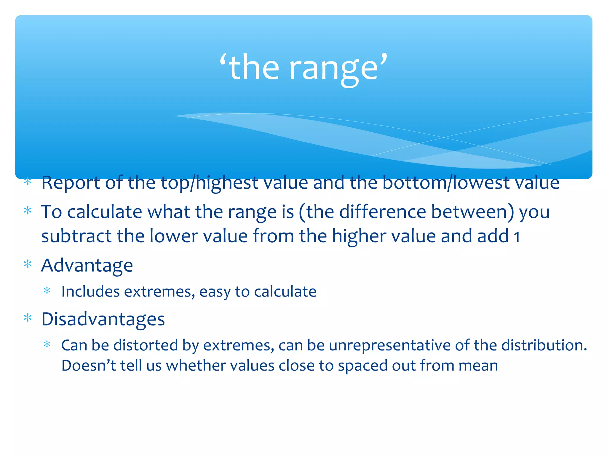 ‘the range’
∗ Report of the top/highest value and the bottom/lowest value
∗ To calculate what the range is (the difference between) you
subtract the lower value from the higher value and add 1
∗ Advantage
∗ Includes extremes, easy to calculate
∗ Disadvantages
∗ Can be distorted by extremes, can be unrepresentative of the distribution.
Doesn’t tell us whether values close to spaced out from mean
 