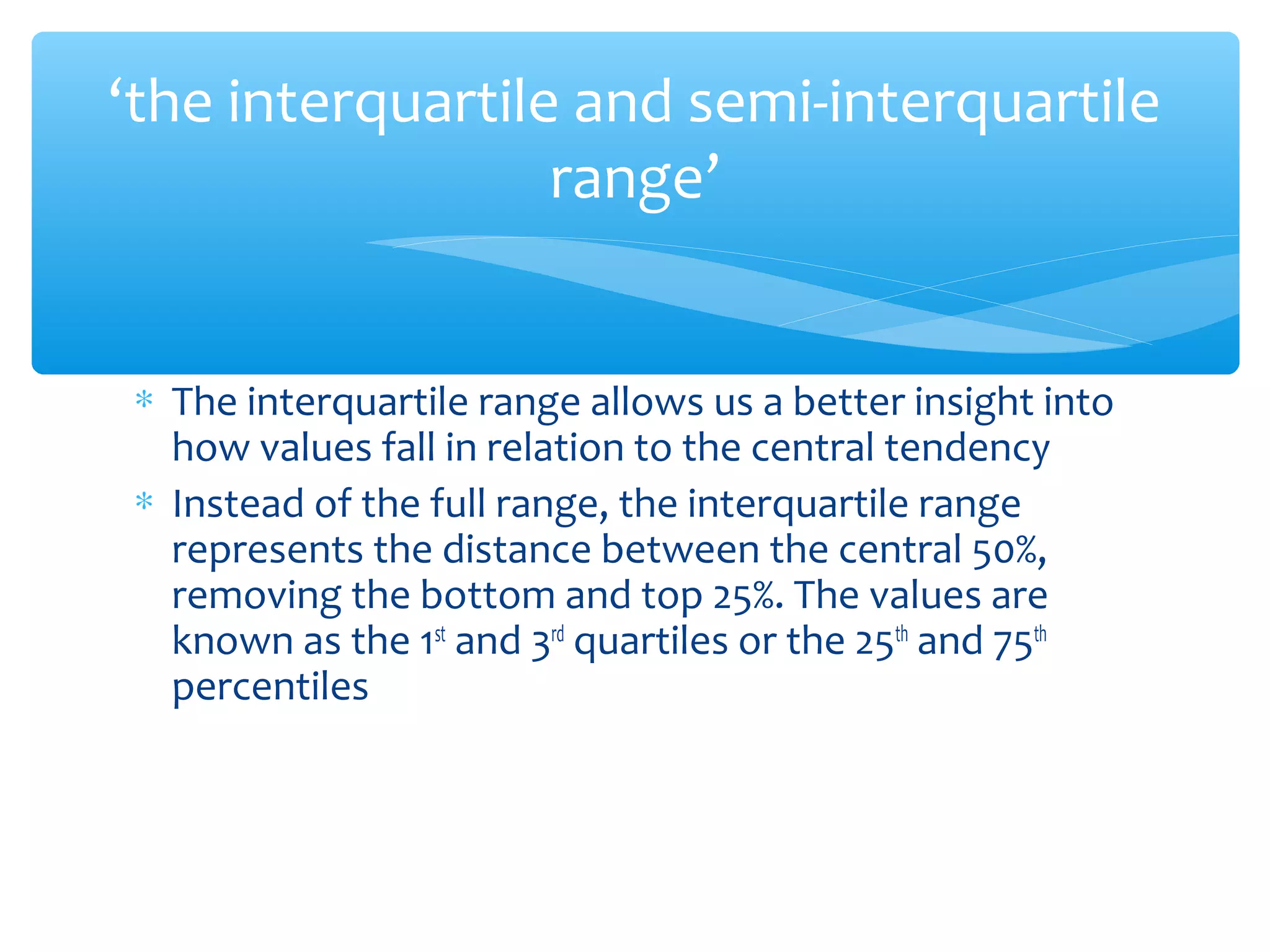 ‘the interquartile and semi-interquartile
range’
∗ The interquartile range allows us a better insight into
how values fall in relation to the central tendency
∗ Instead of the full range, the interquartile range
represents the distance between the central 50%,
removing the bottom and top 25%. The values are
known as the 1st
and 3rd
quartiles or the 25th
and 75th
percentiles
 