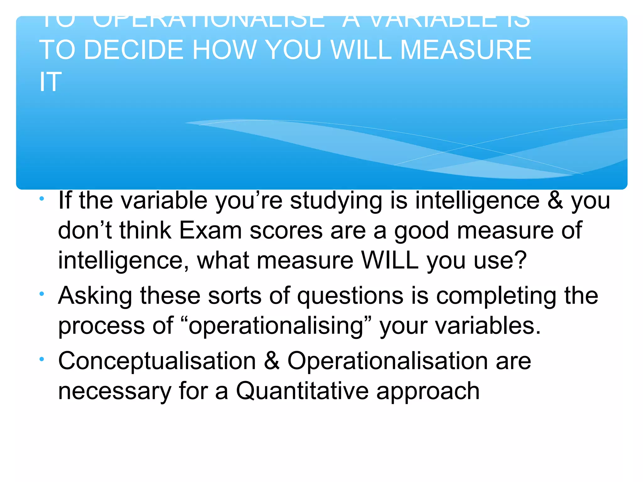 TO “OPERATIONALISE” A VARIABLE IS
TO DECIDE HOW YOU WILL MEASURE
IT
• If the variable you’re studying is intelligence & you
don’t think Exam scores are a good measure of
intelligence, what measure WILL you use?
• Asking these sorts of questions is completing the
process of “operationalising” your variables.
• Conceptualisation & Operationalisation are
necessary for a Quantitative approach
 