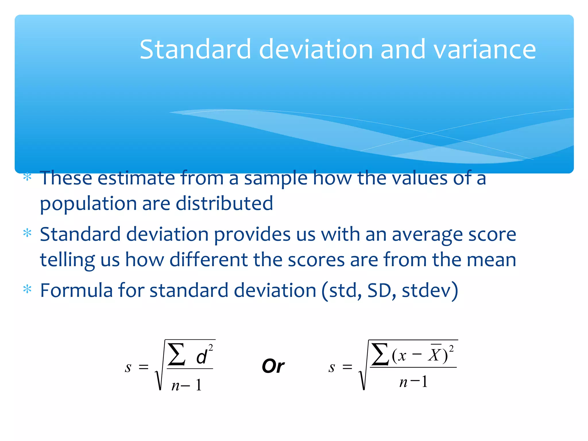 Standard deviation and variance
∗ These estimate from a sample how the values of a
population are distributed
∗ Standard deviation provides us with an average score
telling us how different the scores are from the mean
∗ Formula for standard deviation (std, SD, stdev)
)(
−1
2
−
=
∑
n
Xx
s
− 1
=
∑
n
s
2
d Or
 