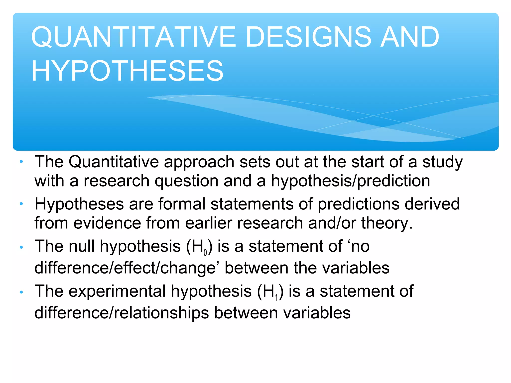 • The Quantitative approach sets out at the start of a study
with a research question and a hypothesis/prediction
• Hypotheses are formal statements of predictions derived
from evidence from earlier research and/or theory.
• The null hypothesis (H0) is a statement of ‘no
difference/effect/change’ between the variables
• The experimental hypothesis (H1) is a statement of
difference/relationships between variables
QUANTITATIVE DESIGNS AND
HYPOTHESES
 