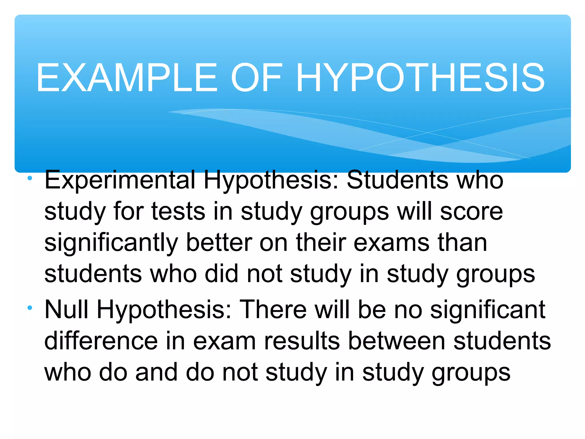 • Experimental Hypothesis: Students who
study for tests in study groups will score
significantly better on their exams than
students who did not study in study groups
• Null Hypothesis: There will be no significant
difference in exam results between students
who do and do not study in study groups
EXAMPLE OF HYPOTHESIS
 