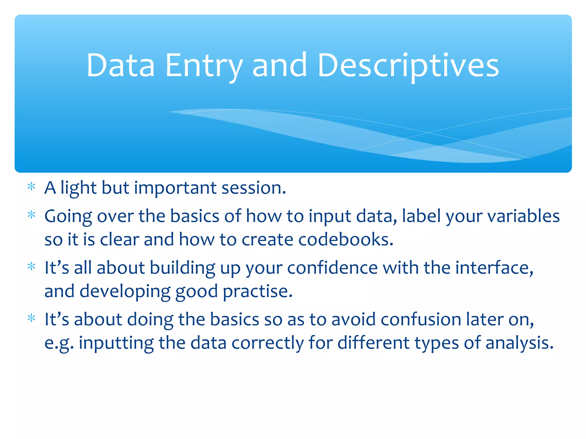 ∗ A light but important session.
∗ Going over the basics of how to input data, label your variables
so it is clear and how to create codebooks.
∗ It’s all about building up your confidence with the interface,
and developing good practise.
∗ It’s about doing the basics so as to avoid confusion later on,
e.g. inputting the data correctly for different types of analysis.
Data Entry and Descriptives
 