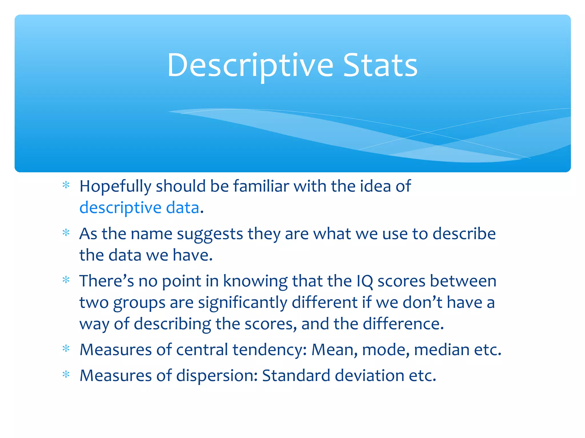 ∗ Hopefully should be familiar with the idea of
descriptive data.
∗ As the name suggests they are what we use to describe
the data we have.
∗ There’s no point in knowing that the IQ scores between
two groups are significantly different if we don’t have a
way of describing the scores, and the difference.
∗ Measures of central tendency: Mean, mode, median etc.
∗ Measures of dispersion: Standard deviation etc.
Descriptive Stats
 