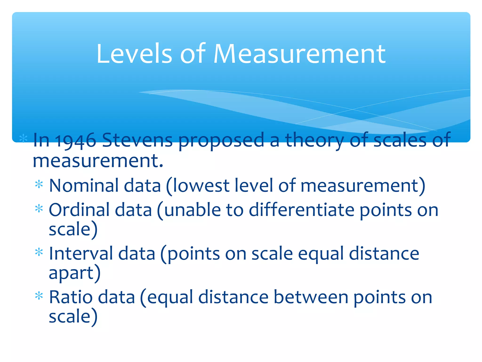 Levels of Measurement
∗ In 1946 Stevens proposed a theory of scales of
measurement.
∗ Nominal data (lowest level of measurement)
∗ Ordinal data (unable to differentiate points on
scale)
∗ Interval data (points on scale equal distance
apart)
∗ Ratio data (equal distance between points on
scale)
 