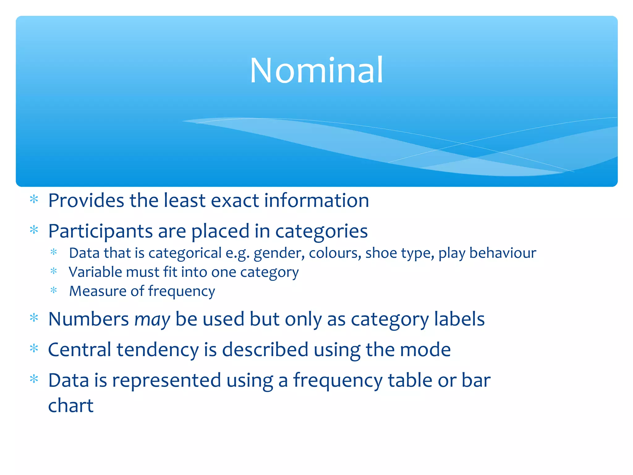 Nominal
∗ Provides the least exact information
∗ Participants are placed in categories
∗ Data that is categorical e.g. gender, colours, shoe type, play behaviour
∗ Variable must fit into one category
∗ Measure of frequency
∗ Numbers may be used but only as category labels
∗ Central tendency is described using the mode
∗ Data is represented using a frequency table or bar
chart
 