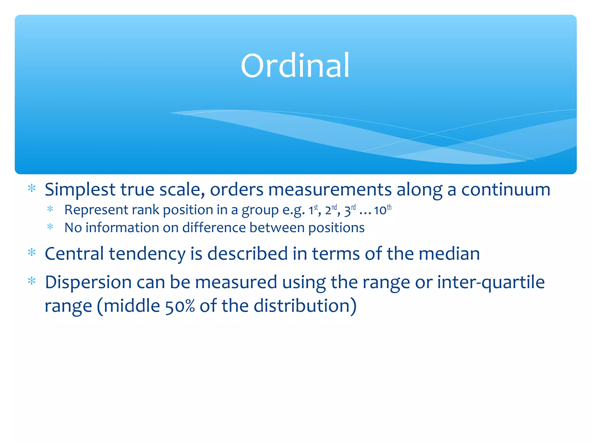 Ordinal
∗ Simplest true scale, orders measurements along a continuum
∗ Represent rank position in a group e.g. 1st
, 2nd
, 3rd
…10th
∗ No information on difference between positions
∗ Central tendency is described in terms of the median
∗ Dispersion can be measured using the range or inter-quartile
range (middle 50% of the distribution)
 