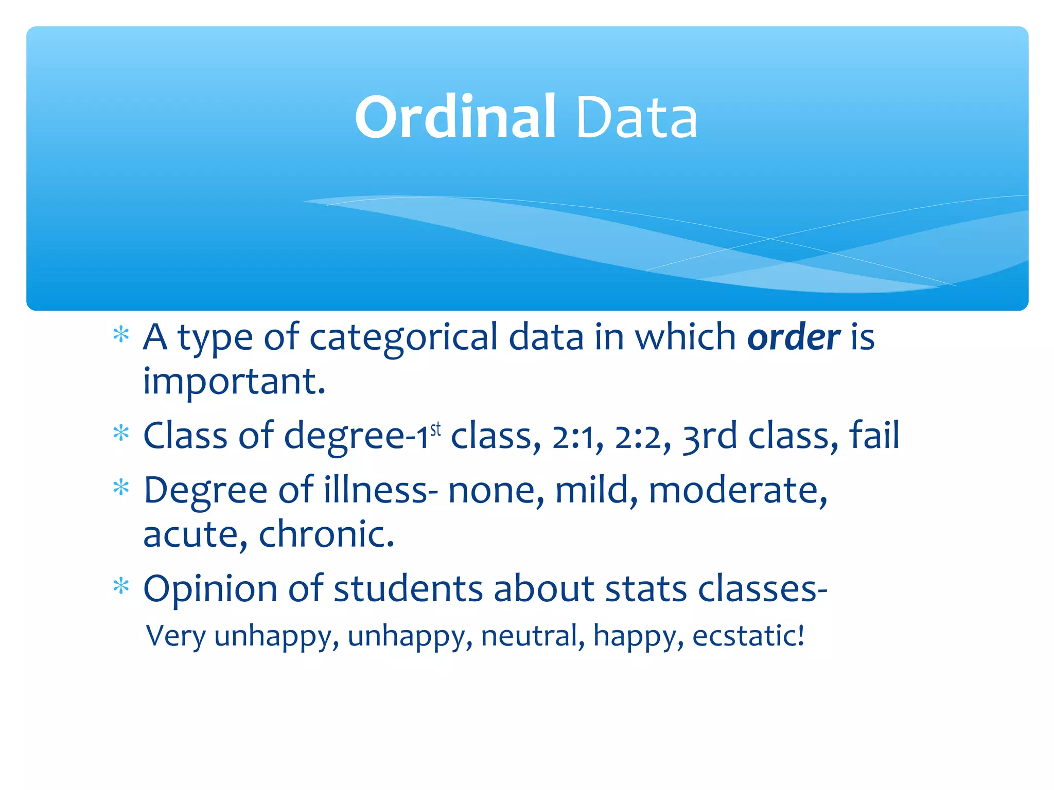 Ordinal Data
∗ A type of categorical data in which order is
important.
∗ Class of degree-1st
class, 2:1, 2:2, 3rd class, fail
∗ Degree of illness- none, mild, moderate,
acute, chronic.
∗ Opinion of students about stats classes-
Very unhappy, unhappy, neutral, happy, ecstatic!
 