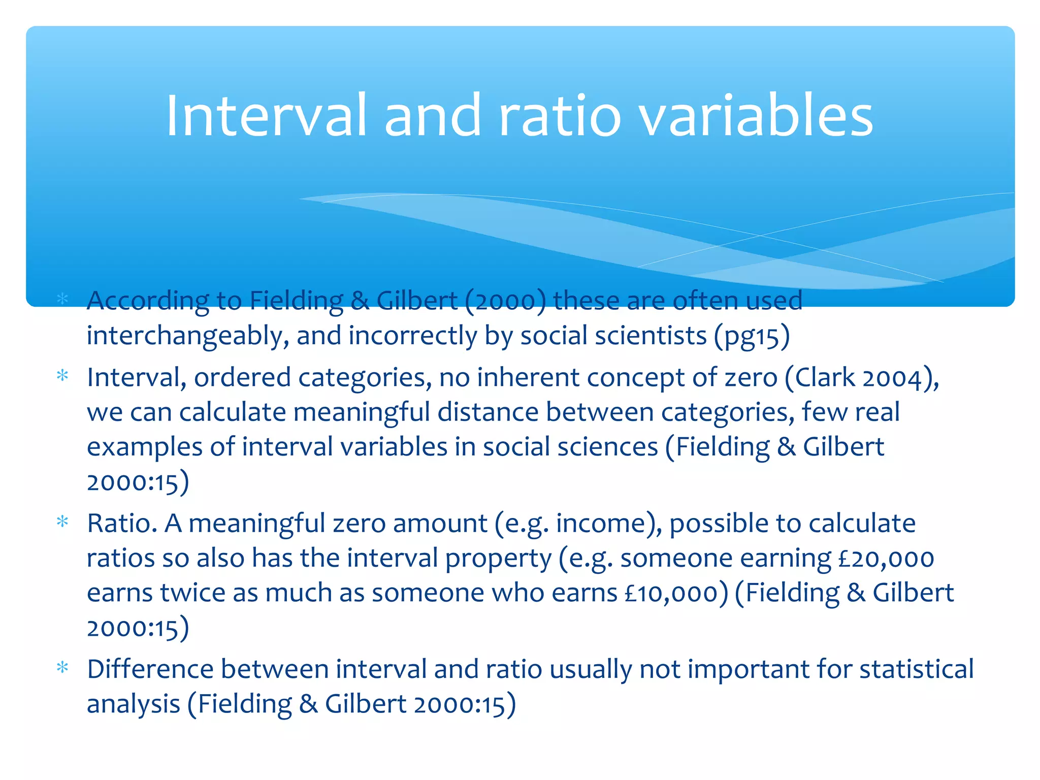 Interval and ratio variables
∗ According to Fielding & Gilbert (2000) these are often used
interchangeably, and incorrectly by social scientists (pg15)
∗ Interval, ordered categories, no inherent concept of zero (Clark 2004),
we can calculate meaningful distance between categories, few real
examples of interval variables in social sciences (Fielding & Gilbert
2000:15)
∗ Ratio. A meaningful zero amount (e.g. income), possible to calculate
ratios so also has the interval property (e.g. someone earning £20,000
earns twice as much as someone who earns £10,000) (Fielding & Gilbert
2000:15)
∗ Difference between interval and ratio usually not important for statistical
analysis (Fielding & Gilbert 2000:15)
 