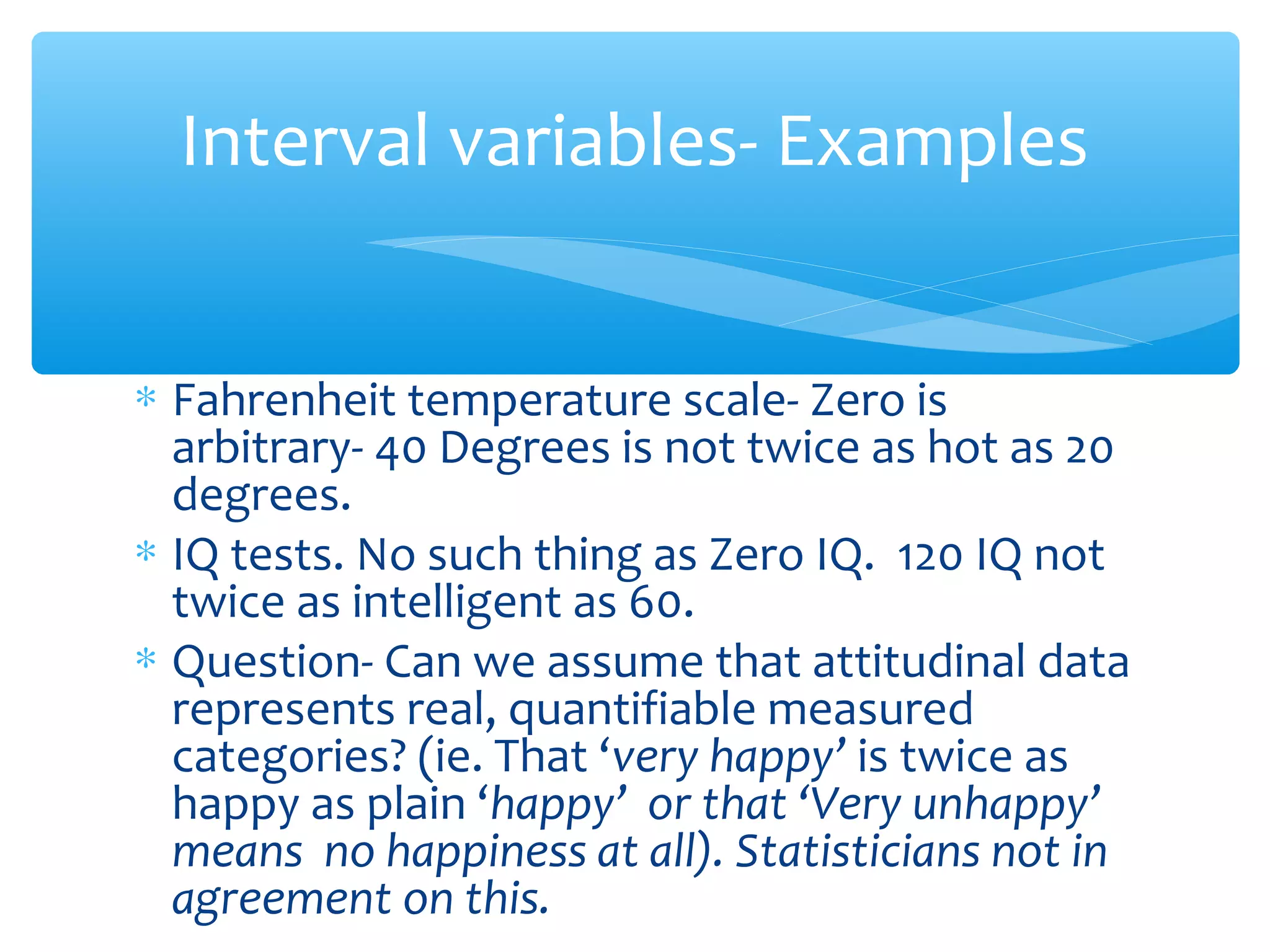 Interval variables- Examples
∗ Fahrenheit temperature scale- Zero is
arbitrary- 40 Degrees is not twice as hot as 20
degrees.
∗ IQ tests. No such thing as Zero IQ. 120 IQ not
twice as intelligent as 60.
∗ Question- Can we assume that attitudinal data
represents real, quantifiable measured
categories? (ie. That ‘very happy’ is twice as
happy as plain ‘happy’ or that ‘Very unhappy’
means no happiness at all). Statisticians not in
agreement on this.
 
