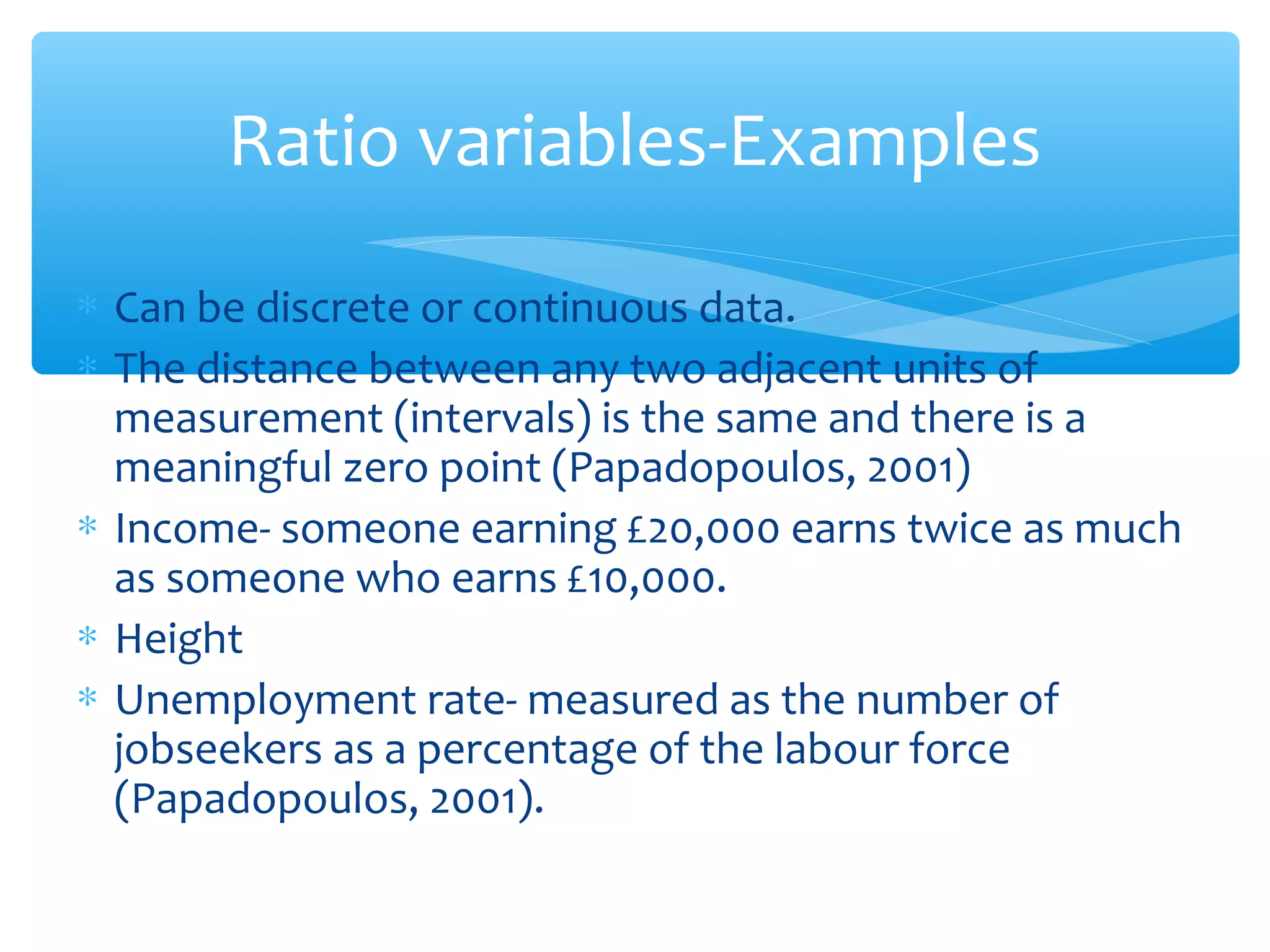 Ratio variables-Examples
∗ Can be discrete or continuous data.
∗ The distance between any two adjacent units of
measurement (intervals) is the same and there is a
meaningful zero point (Papadopoulos, 2001)
∗ Income- someone earning £20,000 earns twice as much
as someone who earns £10,000.
∗ Height
∗ Unemployment rate- measured as the number of
jobseekers as a percentage of the labour force
(Papadopoulos, 2001).
 