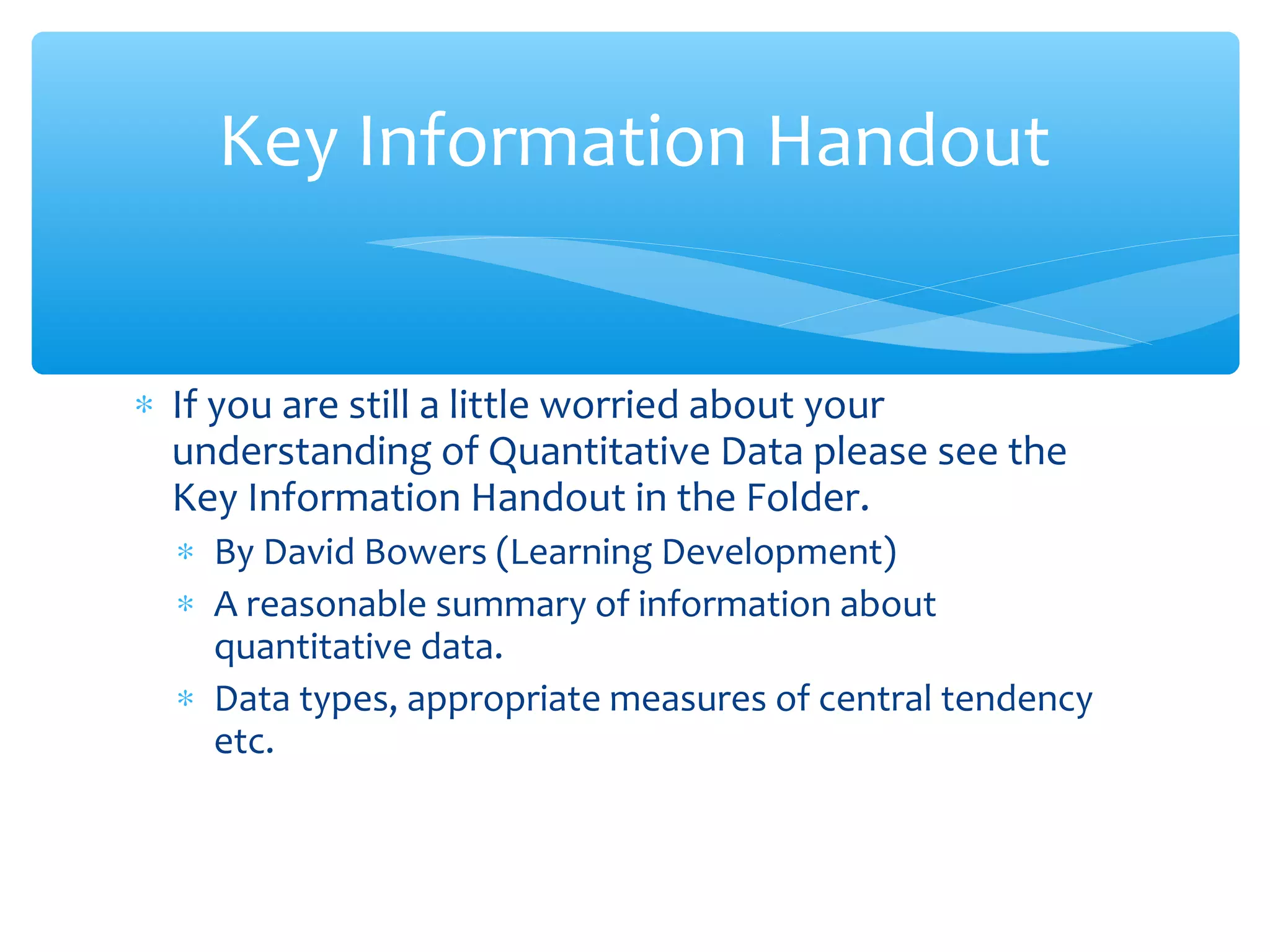 ∗ If you are still a little worried about your
understanding of Quantitative Data please see the
Key Information Handout in the Folder.
∗ By David Bowers (Learning Development)
∗ A reasonable summary of information about
quantitative data.
∗ Data types, appropriate measures of central tendency
etc.
Key Information Handout
 